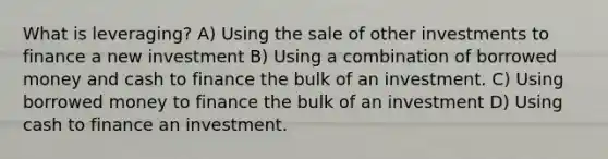 What is leveraging? A) Using the sale of other investments to finance a new investment B) Using a combination of borrowed money and cash to finance the bulk of an investment. C) Using borrowed money to finance the bulk of an investment D) Using cash to finance an investment.