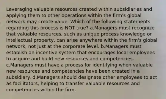 Leveraging valuable resources created within subsidiaries and applying them to other operations within the firm's global network may create value. Which of the following statements regarding this process is NOT true? a.Managers must recognize that valuable resources, such as unique process knowledge or intellectual property, can arise anywhere within the firm's global network, not just at the corporate level. b.Managers must establish an incentive system that encourages local employees to acquire and build new resources and competencies. c.Managers must have a process for identifying when valuable new resources and competencies have been created in a subsidiary. d.Managers should designate other employees to act as facilitators, helping to transfer valuable resources and competencies within the firm.