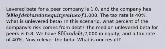 Levered beta for a peer company is 1.0, and the company has 500 of debt and an equity value of1,000. The tax rate is 40%. What is unlevered beta? In this scenario, what percent of the company's risk comes from debt? The median unlevered beta for peers is 0.8. We have 800 in debt,2,000 in equity, and a tax rate of 40%. Now relever the beta. What is our result?