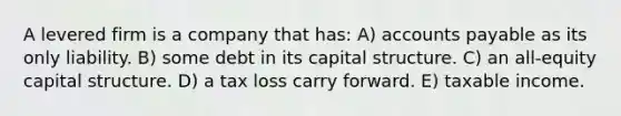 A levered firm is a company that has: A) accounts payable as its only liability. B) some debt in its capital structure. C) an all-equity capital structure. D) a tax loss carry forward. E) taxable income.