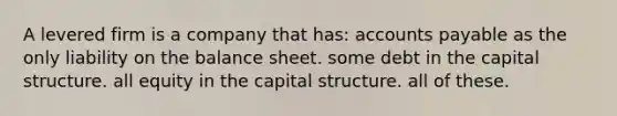 A levered firm is a company that has: accounts payable as the only liability on the balance sheet. some debt in the capital structure. all equity in the capital structure. all of these.