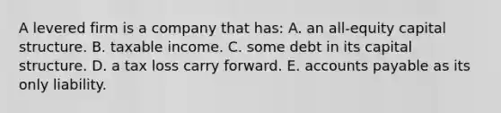 A levered firm is a company that has: A. an all-equity capital structure. B. taxable income. C. some debt in its capital structure. D. a tax loss carry forward. E. accounts payable as its only liability.