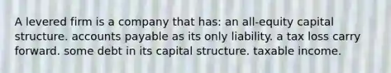 A levered firm is a company that has: an all-equity capital structure. <a href='https://www.questionai.com/knowledge/kWc3IVgYEK-accounts-payable' class='anchor-knowledge'>accounts payable</a> as its only liability. a tax loss carry forward. some debt in its capital structure. taxable income.