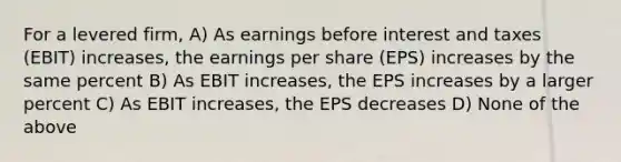 For a levered firm, A) As earnings before interest and taxes (EBIT) increases, the earnings per share (EPS) increases by the same percent B) As EBIT increases, the EPS increases by a larger percent C) As EBIT increases, the EPS decreases D) None of the above