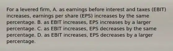 For a levered firm, A. as earnings before interest and taxes (EBIT) increases, earnings per share (EPS) increases by the same percentage. B. as EBIT increases, EPS increases by a larger percentage. C. as EBIT increases, EPS decreases by the same percentage. D. as EBIT increases, EPS decreases by a larger percentage.