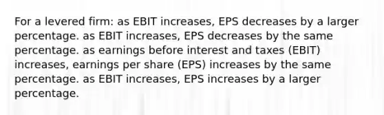 For a levered firm: as EBIT increases, EPS decreases by a larger percentage. as EBIT increases, EPS decreases by the same percentage. as earnings before interest and taxes (EBIT) increases, earnings per share (EPS) increases by the same percentage. as EBIT increases, EPS increases by a larger percentage.