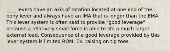 ____ levers have an axis of rotation located at one end of the bony lever and always have an IMA that is longer than the EMA. This lever system is often said to provide "good leverage" because a relatively small force is able to life a much larger external load. Consequence of a good leverage provided by this lever system is limited ROM. Ex: raising on tip toes.