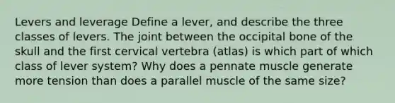 Levers and leverage Define a lever, and describe the three classes of levers. The joint between the occipital bone of the skull and the first cervical vertebra (atlas) is which part of which class of lever system? Why does a pennate muscle generate more tension than does a parallel muscle of the same size?