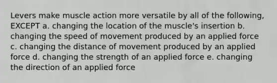 Levers make muscle action more versatile by all of the following, EXCEPT a. changing the location of the muscle's insertion b. changing the speed of movement produced by an applied force c. changing the distance of movement produced by an applied force d. changing the strength of an applied force e. changing the direction of an applied force