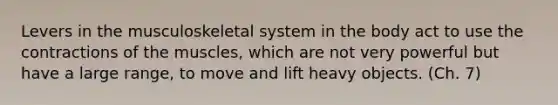 Levers in the musculoskeletal system in the body act to use the contractions of the muscles, which are not very powerful but have a large range, to move and lift heavy objects. (Ch. 7)