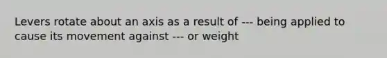 Levers rotate about an axis as a result of --- being applied to cause its movement against --- or weight