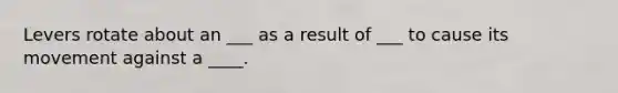 Levers rotate about an ___ as a result of ___ to cause its movement against a ____.