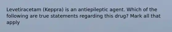 Levetiracetam (Keppra) is an antiepileptic agent. Which of the following are true statements regarding this drug? Mark all that apply