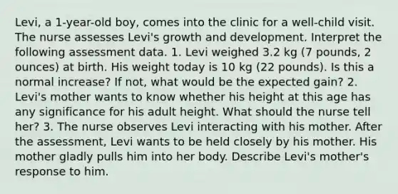 Levi, a 1-year-old boy, comes into the clinic for a well-child visit. The nurse assesses Levi's growth and development. Interpret the following assessment data. 1. Levi weighed 3.2 kg (7 pounds, 2 ounces) at birth. His weight today is 10 kg (22 pounds). Is this a normal increase? If not, what would be the expected gain? 2. Levi's mother wants to know whether his height at this age has any significance for his adult height. What should the nurse tell her? 3. The nurse observes Levi interacting with his mother. After the assessment, Levi wants to be held closely by his mother. His mother gladly pulls him into her body. Describe Levi's mother's response to him.