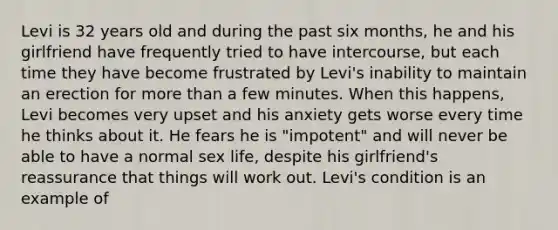 Levi is 32 years old and during the past six months, he and his girlfriend have frequently tried to have intercourse, but each time they have become frustrated by Levi's inability to maintain an erection for more than a few minutes. When this happens, Levi becomes very upset and his anxiety gets worse every time he thinks about it. He fears he is "impotent" and will never be able to have a normal sex life, despite his girlfriend's reassurance that things will work out. Levi's condition is an example of