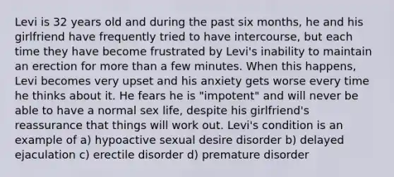 Levi is 32 years old and during the past six months, he and his girlfriend have frequently tried to have intercourse, but each time they have become frustrated by Levi's inability to maintain an erection for more than a few minutes. When this happens, Levi becomes very upset and his anxiety gets worse every time he thinks about it. He fears he is "impotent" and will never be able to have a normal sex life, despite his girlfriend's reassurance that things will work out. Levi's condition is an example of a) hypoactive sexual desire disorder b) delayed ejaculation c) erectile disorder d) premature disorder