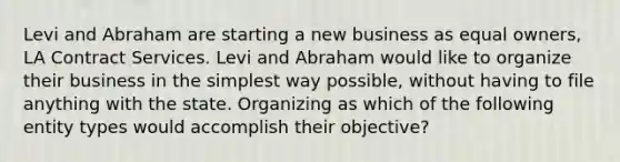 Levi and Abraham are starting a new business as equal owners, LA Contract Services. Levi and Abraham would like to organize their business in the simplest way possible, without having to file anything with the state. Organizing as which of the following entity types would accomplish their objective?