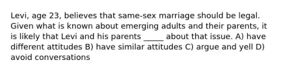 Levi, age 23, believes that same-sex marriage should be legal. Given what is known about emerging adults and their parents, it is likely that Levi and his parents _____ about that issue. A) have different attitudes B) have similar attitudes C) argue and yell D) avoid conversations