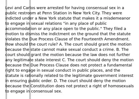 Levi and Carlos were arrested for having consensual sex in a public restroom at Penn Station in New York City. They were indicted under a New York statute that makes it a misdemeanor to engage in sexual relations "in any place of public accommodation or any place open to the public." They filed a motion to dismiss the indictment on the ground that the statute violates the Due Process Clause of the Fourteenth Amendment. How should the court rule? A. The court should grant the motion because the state cannot make sexual conduct a crime. B. The court should grant the motion because the law does not further any legitimate state interest C. The court should deny the motion because the Due Process Clause does not protect a fundamental right to engage in sexual conduct in public places, and the statute is rationally related to the legitimate government interest in ensuring public order. D. The court should deny the motion because the Constitution does not protect a right of homosexuals to engage in consensual sex.