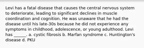 Levi has a fatal disease that causes the central nervous system to deteriorate, leading to significant declines in muscle coordination and cognition. He was unaware that he had the disease until his late-30s because he did not experience any symptoms in childhood, adolescence, or young adulthood. Levi has ______. a. cystic fibrosis b. Marfan syndrome c. Huntington's disease d. PKU