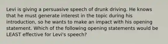 Levi is giving a persuasive speech of drunk driving. He knows that he must generate interest in the topic during his introduction, so he wants to make an impact with his opening statement. Which of the following opening statements would be LEAST effective for Levi's speech?