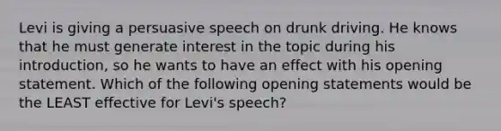 Levi is giving a persuasive speech on drunk driving. He knows that he must generate interest in the topic during his introduction, so he wants to have an effect with his opening statement. Which of the following opening statements would be the LEAST effective for Levi's speech?