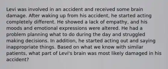 Levi was involved in an accident and received some brain damage. After waking up from his accident, he started acting completely different. He showed a lack of empathy, and his moods and emotional expressions were altered. He had a problem planning what to do during the day and struggled making decisions. In addition, he started acting out and saying inappropriate things. Based on what we know with similar patients, what part of Levi's brain was most likely damaged in his accident?