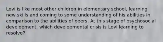 Levi is like most other children in elementary school, learning new skills and coming to some understanding of his abilities in comparison to the abilities of peers. At this stage of psychosocial development, which developmental crisis is Levi learning to resolve?