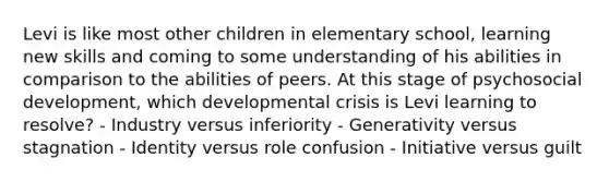 Levi is like most other children in elementary school, learning new skills and coming to some understanding of his abilities in comparison to the abilities of peers. At this stage of psychosocial development, which developmental crisis is Levi learning to resolve? - Industry versus inferiority - Generativity versus stagnation - Identity versus role confusion - Initiative versus guilt