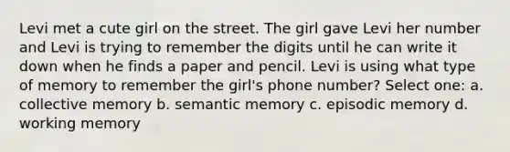 Levi met a cute girl on the street. The girl gave Levi her number and Levi is trying to remember the digits until he can write it down when he finds a paper and pencil. Levi is using what type of memory to remember the girl's phone number? Select one: a. collective memory b. semantic memory c. episodic memory d. working memory