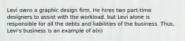 Levi owns a graphic design firm. He hires two part-time designers to assist with the workload, but Levi alone is responsible for all the debts and liabilities of the business. Thus, Levi's business is an example of a(n)