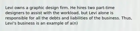 Levi owns a graphic design firm. He hires two part-time designers to assist with the workload, but Levi alone is responsible for all the debts and liabilities of the business. Thus, Levi's business is an example of a(n)