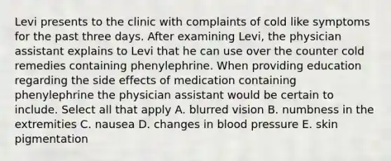 Levi presents to the clinic with complaints of cold like symptoms for the past three days. After examining Levi, the physician assistant explains to Levi that he can use over the counter cold remedies containing phenylephrine. When providing education regarding the side effects of medication containing phenylephrine the physician assistant would be certain to include. Select all that apply A. blurred vision B. numbness in the extremities C. nausea D. changes in blood pressure E. skin pigmentation