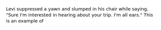 Levi suppressed a yawn and slumped in his chair while saying, "Sure I'm interested in hearing about your trip. I'm all ears." This is an example of