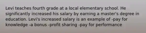 Levi teaches fourth grade at a local elementary school. He significantly increased his salary by earning a master's degree in education. Levi's increased salary is an example of -pay for knowledge -a bonus -profit sharing -pay for performance