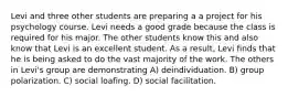 Levi and three other students are preparing a a project for his psychology course. Levi needs a good grade because the class is required for his major. The other students know this and also know that Levi is an excellent student. As a result, Levi finds that he is being asked to do the vast majority of the work. The others in Levi's group are demonstrating A) deindividuation. B) group polarization. C) social loafing. D) social facilitation.
