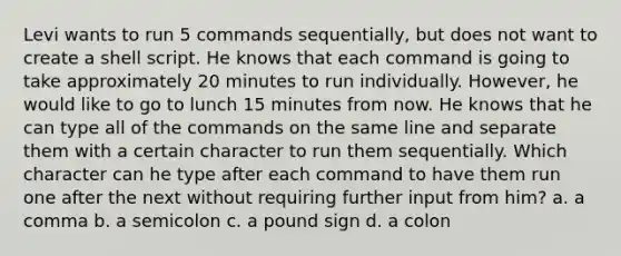 Levi wants to run 5 commands sequentially, but does not want to create a shell script. He knows that each command is going to take approximately 20 minutes to run individually. However, he would like to go to lunch 15 minutes from now. He knows that he can type all of the commands on the same line and separate them with a certain character to run them sequentially. Which character can he type after each command to have them run one after the next without requiring further input from him? a. a comma b. a semicolon c. a pound sign d. a colon