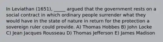 In Leviathan (1651), _____ argued that the government rests on a social contract in which ordinary people surrender what they would have in the state of nature in return for the protection a sovereign ruler could provide. A) Thomas Hobbes B) John Locke C) Jean Jacques Rousseau D) Thomas Jefferson E) James Madison