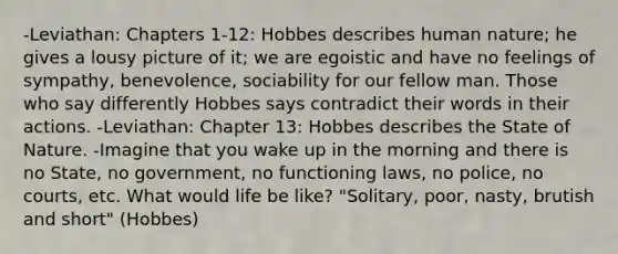 -Leviathan: Chapters 1-12: Hobbes describes human nature; he gives a lousy picture of it; we are egoistic and have no feelings of sympathy, benevolence, sociability for our fellow man. Those who say differently Hobbes says contradict their words in their actions. -Leviathan: Chapter 13: Hobbes describes the State of Nature. -Imagine that you wake up in the morning and there is no State, no government, no functioning laws, no police, no courts, etc. What would life be like? "Solitary, poor, nasty, brutish and short" (Hobbes)
