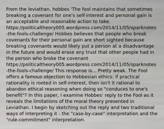 From the leviathan, hobbes 'The fool maintains that sometimes breaking a covenant for one's self-interest and personal gain is an acceptable and reasonable action to take. https://politicaltheory005.wordpress.com/2014/11/05/sparknotes-the-fools-challenge/ Hobbes believes that people who break covenants for their personal gain are short sighted because breaking covenants would likely put a person at a disadvantage in the future and would erase any trust that other people had in the person who broke the covenant https://politicaltheory005.wordpress.com/2014/11/05/sparknotes-the-fools-challenge/ This response is... Pretty weak. The Fool offers a famous objection to Hobbesian ethics: if practical rationality is rooted in self-interest, then isn't it rational to abandon ethical reasoning when doing so "conduces to one's benefit"? In this paper, I examine Hobbes' reply to the Fool as it reveals the limitations of the moral theory presented in Leviathan. I begin by sketching out the reply and two traditional ways of interpreting it - the "case-by-case" interpretation and the "rule-commitment" interpretation.