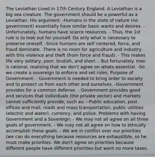 The Leviathan Lived in 17th Century England. A Leviathan is a big sea creature. The government should be a powerful as a Leviathan. His argument: -Humans in the state of nature (no government) essentially have similar basic wants and desires. -Unfortunately, humans have scarce resources. - Thus, the 1st rule is to look out for yourself. Do only what is necessary to preserve oneself. -Since humans are self centered, force, and fraud dominate. -There is no room for agriculture and industry with this violence and theft (from force and fraud). - This makes life very solitary, poor, brutish, and short. - But fortunately. man is rational, realizing that we don't agree on whats essential. -So we create a sovereign to enforce and set rules. Purpose of Government: - Government is needed to bring order to society and to protect us from each other and ourselves. -Government provides for a common defense. - Government provides good and services that individuals (the private sector) and markets cannot sufficiently provide, such as: --Public education, post offices and mail, roads and mass transportation, public utilities (electric and water), currency, and police. Problems with having Government and a Sovereign: - We may not all agree on all three goals of government. - We may not all agree on how to ethically accomplish these goals. - We are in conflict over our priorities (we can do everything because resources are exhaustible, so he must make priorities. We don't agree on priorities because different people have different priorities but want no more taxes.