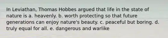 In Leviathan, Thomas Hobbes argued that life in the state of nature is a. heavenly. b. worth protecting so that future generations can enjoy nature's beauty. c. peaceful but boring. d. truly equal for all. e. dangerous and warlike