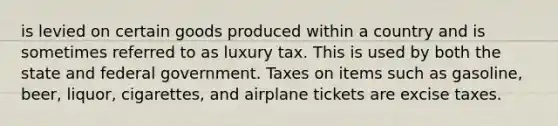 is levied on certain goods produced within a country and is sometimes referred to as luxury tax. This is used by both the state and federal government. Taxes on items such as gasoline, beer, liquor, cigarettes, and airplane tickets are excise taxes.