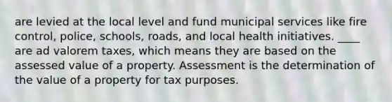 are levied at the local level and fund municipal services like fire control, police, schools, roads, and local health initiatives. ____ are ad valorem taxes, which means they are based on the assessed value of a property. Assessment is the determination of the value of a property for tax purposes.