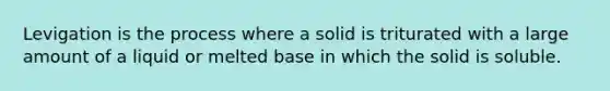 Levigation is the process where a solid is triturated with a large amount of a liquid or melted base in which the solid is soluble.