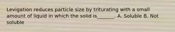 Levigation reduces particle size by triturating with a small amount of liquid in which the solid is_______. A. Soluble B. Not soluble