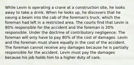 While Levin is operating a crane at a construction site, he looks away to take a drink. When he looks up, he discovers that he swung a beam into the cab of the foreman's truck, which the foreman had left in a restricted area. The courts find that Levin is 80% responsible for the accident and the foreman is 20% responsible. Under the doctrine of contributory negligence: The foreman will only have to pay 80% of the cost of damages. Levin and the foreman must share equally in the cost of the accident. The foreman cannot receive any damages because he is partially responsible for the accident. Levin must pay the damages because his job holds him to a higher duty of care.