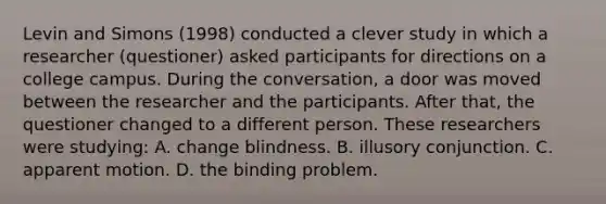 Levin and Simons (1998) conducted a clever study in which a researcher (questioner) asked participants for directions on a college campus. During the conversation, a door was moved between the researcher and the participants. After that, the questioner changed to a different person. These researchers were studying: A. change blindness. B. illusory conjunction. C. apparent motion. D. the binding problem.