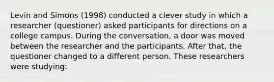 Levin and Simons (1998) conducted a clever study in which a researcher (questioner) asked participants for directions on a college campus. During the conversation, a door was moved between the researcher and the participants. After that, the questioner changed to a different person. These researchers were studying: