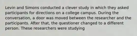 Levin and Simons conducted a clever study in which they asked participants for directions on a college campus. During the conversation, a door was moved between the researcher and the participants. After that, the questioner changed to a different person. These researchers were studying